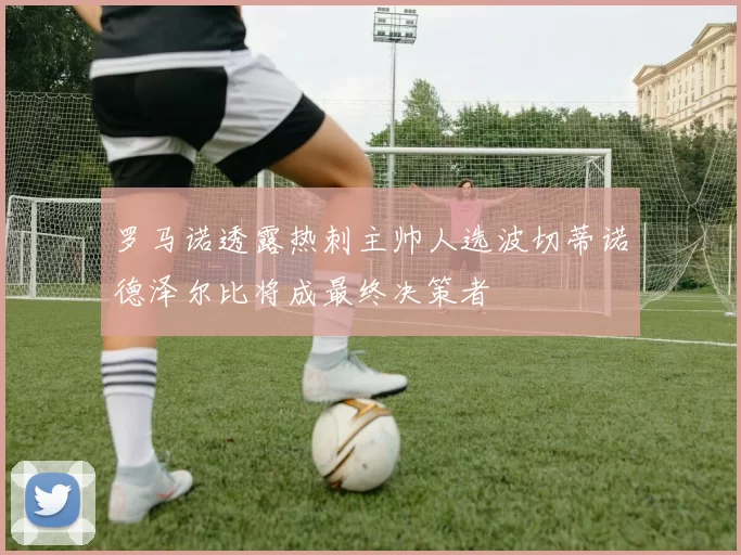 罗马诺透露热刺主帅人选波切蒂诺德泽尔比将成最终决策者