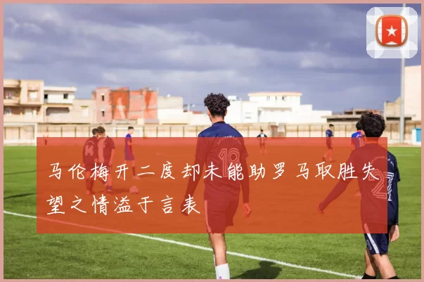 马伦梅开二度却未能助罗马取胜失望之情溢于言表