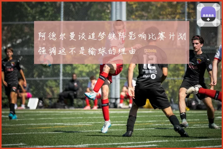 阿德尔曼谈追梦缺阵影响比赛计划强调这不是输球的理由