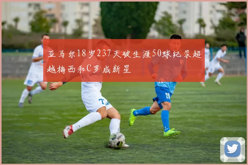 亚马尔18岁237天破生涯50球纪录超越梅西和C罗成新星