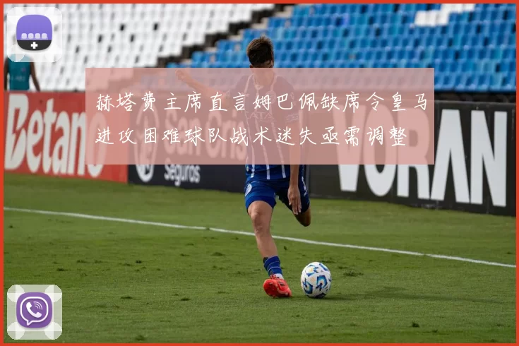 赫塔费主席直言姆巴佩缺席令皇马进攻困难球队战术迷失亟需调整