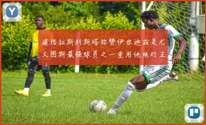 道格拉斯科斯塔称赞伊尔迪兹是尤文图斯最强球员之一重用他绝对正确
