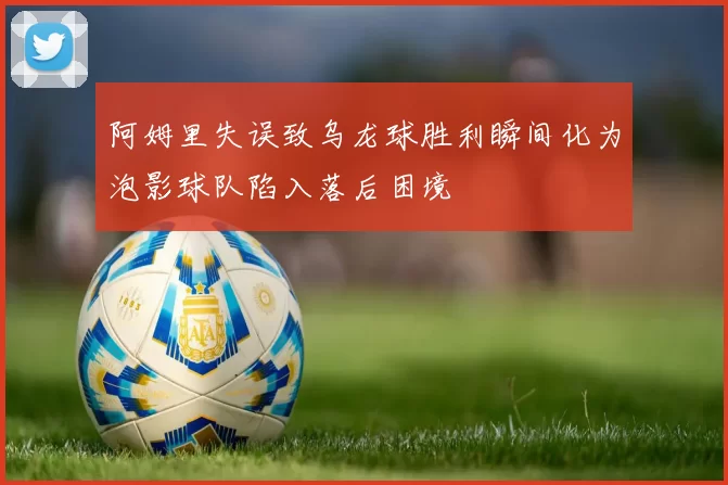 阿姆里失误致乌龙球胜利瞬间化为泡影球队陷入落后困境