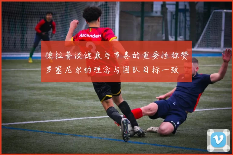 德拉普谈健康与节奏的重要性称赞罗塞尼尔的理念与团队目标一致