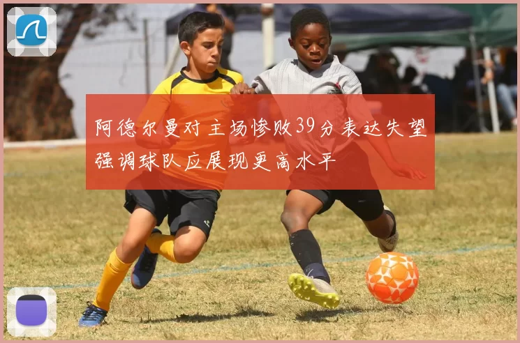 阿德尔曼对主场惨败39分表达失望强调球队应展现更高水平