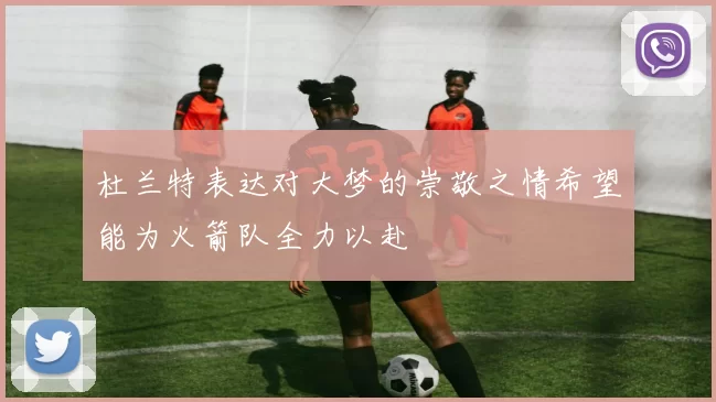 杜兰特表达对大梦的崇敬之情希望能为火箭队全力以赴