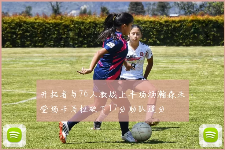 开拓者与76人激战上半场杨瀚森未登场卡马拉砍下17分助队追分