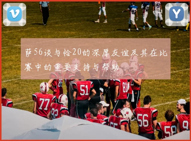 萨56谈与恰20的深厚友谊及其在比赛中的重要支持与帮助