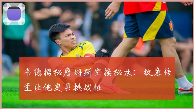韦德揭秘詹姆斯空接秘诀：故意传歪让他更具挑战性