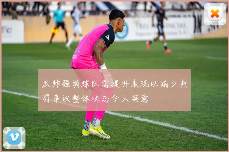 瓜帅强调球队需提升表现以减少判罚争议整体状态令人满意