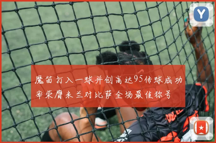 魔笛打入一球并创高达95传球成功率荣膺米兰对比萨全场最佳称号