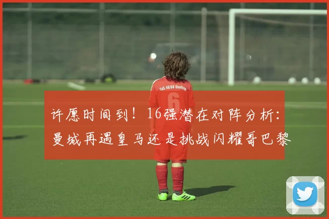 许愿时间到！16强潜在对阵分析：曼城再遇皇马还是挑战闪耀哥巴黎或对决巴萨