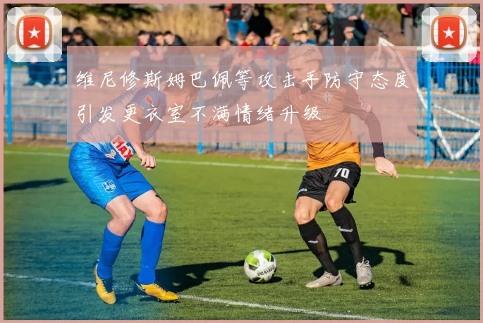 维尼修斯姆巴佩等攻击手防守态度引发更衣室不满情绪升级