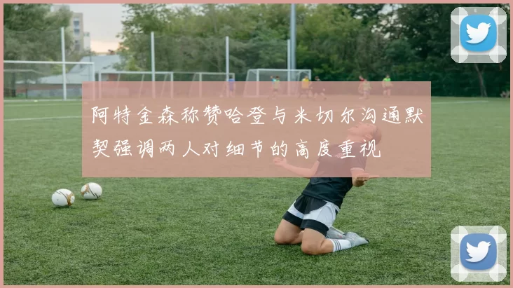 阿特金森称赞哈登与米切尔沟通默契强调两人对细节的高度重视