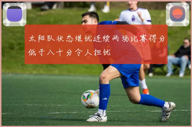 太阳队状态堪忧连续两场比赛得分低于八十分令人担忧
