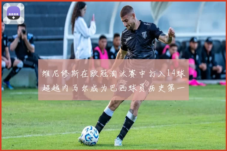 维尼修斯在欧冠淘汰赛中打入14球超越内马尔成为巴西球员历史第一人