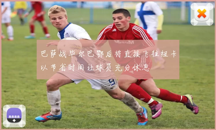 巴萨战毕尔巴鄂后将直接飞往纽卡以节省时间让球员充分休息