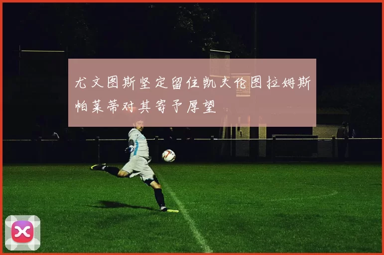 尤文图斯坚定留住凯夫伦图拉姆斯帕莱蒂对其寄予厚望
