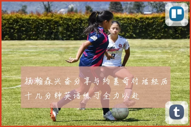 杨瀚森兴奋分享与约基奇对话经历十几分钟英语练习全力以赴
