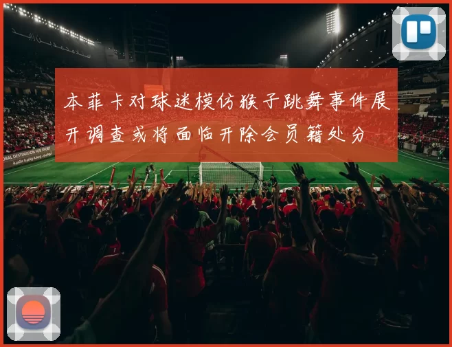 本菲卡对球迷模仿猴子跳舞事件展开调查或将面临开除会员籍处分