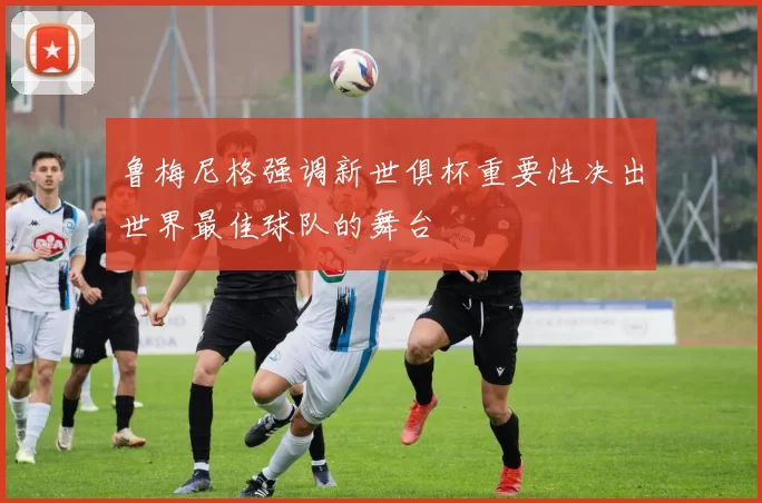 鲁梅尼格强调新世俱杯重要性决出世界最佳球队的舞台