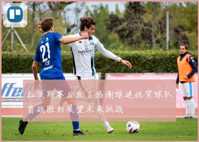 拉莫斯赛后发言感谢球迷祝贺球队首战胜利展望未来挑战