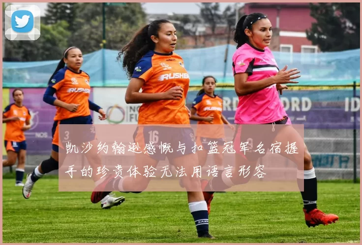 凯沙约翰逊感慨与扣篮冠军名宿握手的珍贵体验无法用语言形容