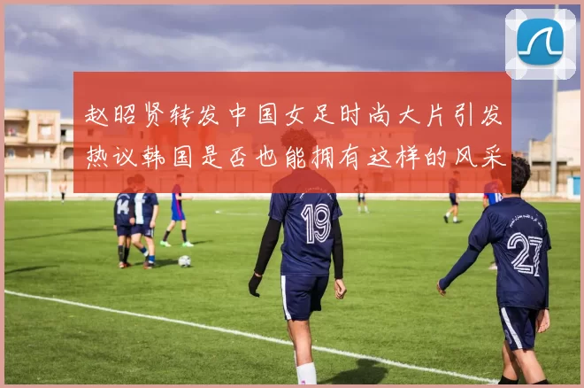 赵昭贤转发中国女足时尚大片引发热议韩国是否也能拥有这样的风采