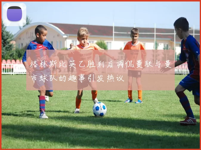 格林斯比英乙胜利后调侃曼联与曼市球队的趣事引发热议