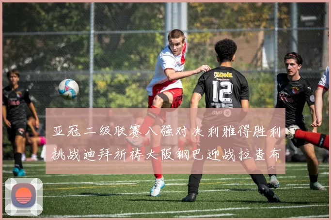 亚冠二级联赛八强对决利雅得胜利挑战迪拜祈祷大阪钢巴迎战拉查布里府