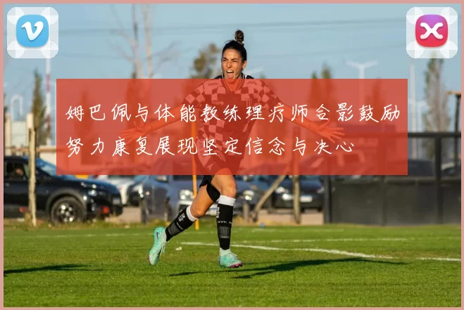 姆巴佩与体能教练理疗师合影鼓励努力康复展现坚定信念与决心