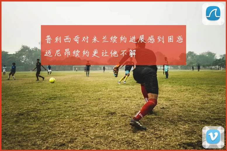 普利西奇对米兰续约进展感到困惑迈尼昂续约更让他不解