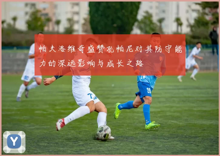 帕夫洛维奇盛赞孔帕尼对其防守能力的深远影响与成长之路