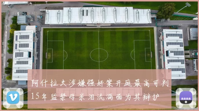 阿什拉夫涉嫌强奸案开庭最高可判15年监禁母亲泪流满面为其辩护